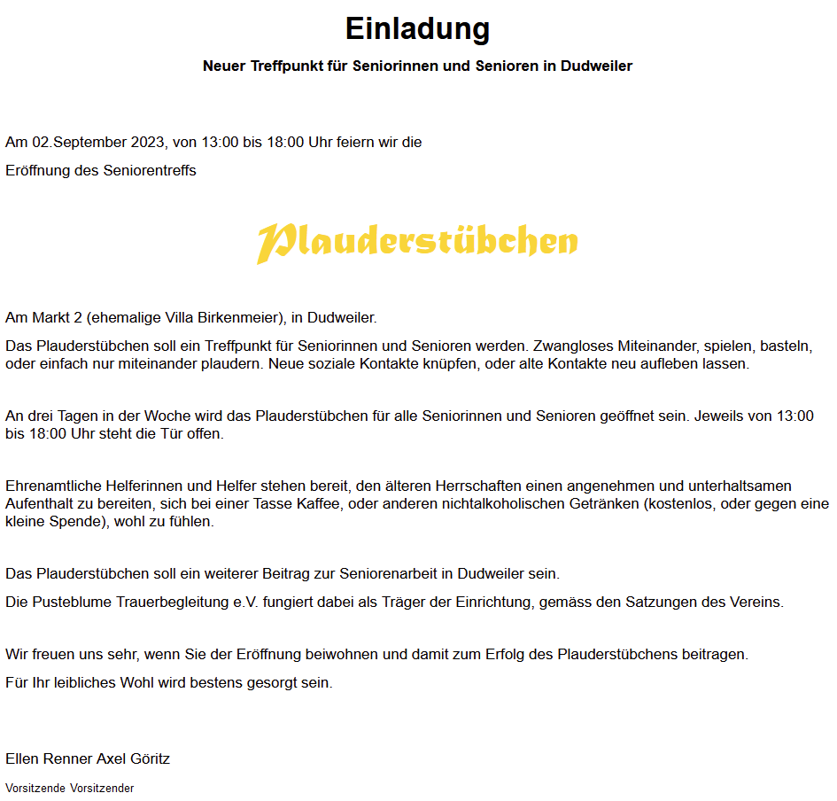 Einladung

Neuer Treffpunkt für Seniorinnen und Senioren in Dudweiler

 

 

Am 02.September 2023, von 13:00 bis 18:00 Uhr feiern wir die

Eröffnung des Seniorentreffs

 

Plauderstübchen

 

Am Markt 2 (ehemalige Villa Birkenmeier), in Dudweiler.

Das Plauderstübchen soll ein Treffpunkt für Seniorinnen und Senioren werden. Zwangloses Miteinander, spielen, basteln, oder einfach nur miteinander plaudern. Neue soziale Kontakte knüpfen, oder alte Kontakte neu aufleben lassen.

 

An drei Tagen in der Woche wird das Plauderstübchen für alle Seniorinnen und Senioren geöffnet sein. Jeweils von 13:00 bis 18:00 Uhr steht die Tür offen.

 

Ehrenamtliche Helferinnen und Helfer stehen bereit, den älteren Herrschaften einen angenehmen und unterhaltsamen Aufenthalt zu bereiten, sich bei einer Tasse Kaffee, oder anderen nichtalkoholischen Getränken (kostenlos, oder gegen eine kleine Spende), wohl zu fühlen.

 

Das Plauderstübchen soll ein weiterer Beitrag zur Seniorenarbeit in Dudweiler sein.

Die Pusteblume Trauerbegleitung e.V. fungiert dabei als Träger der Einrichtung, gemäss den Satzungen des Vereins.

 

Wir freuen uns sehr, wenn Sie der Eröffnung beiwohnen und damit zum Erfolg des Plauderstübchens beitragen.

Für Ihr leibliches Wohl wird bestens gesorgt sein.

 

 

Ellen Renner Axel Göritz

Vorsitzende Vorsitzender
